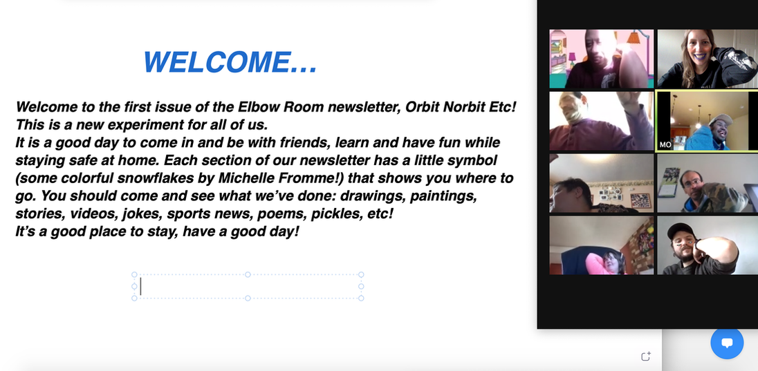 The shared text reads, welcome... Welcome to the first issue of the Elbow Room newsletter, Orbit, Norbit Etc! This is a new experiment for all of us. It is a good day to come in and be with friends, learn and have fun while staying safe at home. Each section of our newsletter has a little symbol (some colorful snowflakes by Michelle Fromme) that shows you where to go. You should come and see what we've done: drawings, paintings, stories, videos, jokes, sports news, poems, pickles etc! Its a good place to stay, have a good day!